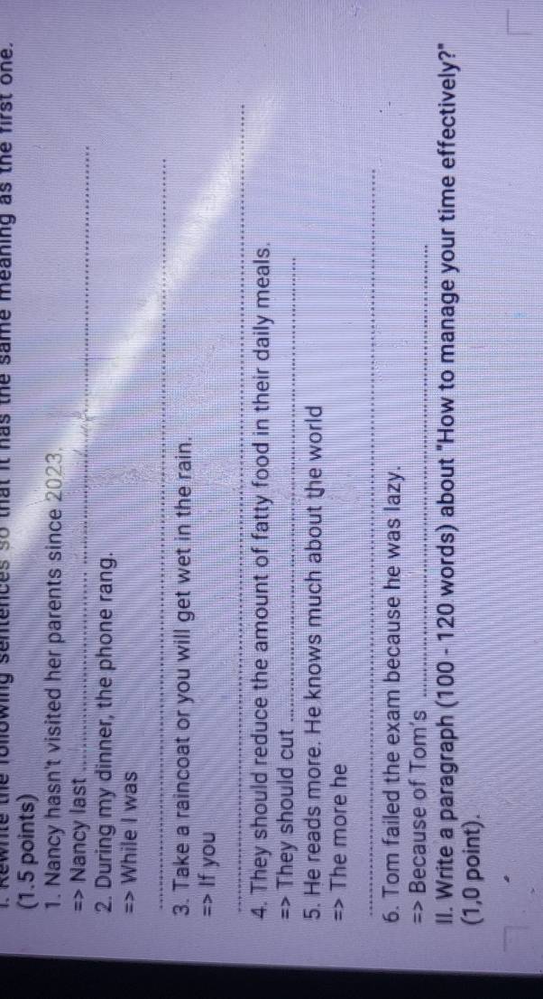 Kewnile the following sentences so that it has the same meaning as the first one. 
(1.5 points) 
1. Nancy hasn't visited her parents since 2023. 
=> Nancy last_ 
2. During my dinner, the phone rang. 
=> While I was 
_ 
3. Take a raincoat or you will get wet in the rain. 
=> If you 
_ 
4. They should reduce the amount of fatty food in their daily meals. 
=> They should cut_ 
5. He reads more. He knows much about the world 
=> The more he 
_ 
6. Tom failed the exam because he was lazy. 
=> Because of Tom's_ 
II. Write a paragraph (100 - 120 words) about "How to manage your time effectively?" 
(1,0 point).
