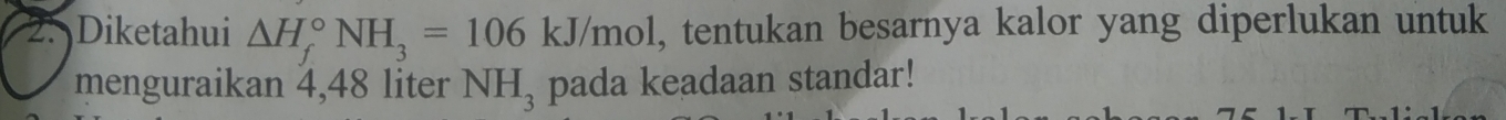 Diketahui △ H_f^((circ)NH_3)=106kJ/mol , tentukan besarnya kalor yang diperlukan untuk 
menguraikan 4,48 liter NH_3 pada keadaan standar!