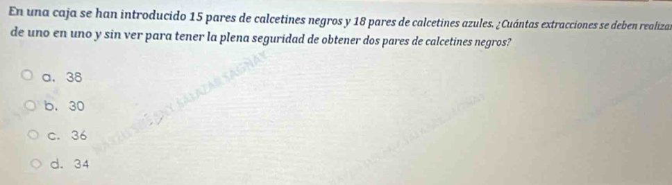 En una caja se han introducido 15 pares de calcetines negros y 18 pares de calcetines azules. ¿Cuántas extracciones se deben realizas
de uno en uno y sin ver para tener la plena seguridad de obtener dos pares de calcetines negros?
a. 38
b. 30
c. 36
d. 34