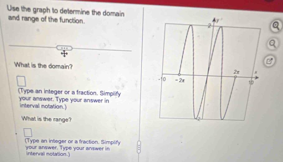 Use the graph to determine the domain
and range of the function. 
a
Q
C
What is the domain?
□
(Type an integer or a fraction. Simplify
your answer. Type your answer in
interval notation.)
What is the range? 
(Type an integer or a fraction. Simplify
your answer. Type your answer in
interval notation.)