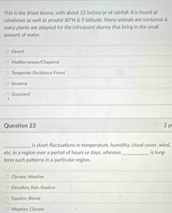 This is the driest biome, with about 12 inches/yr of rainfall. It is found at
rainshows as well as around 30°N & S latitude. Many animals are nocturnal &
many plants are adapted for the infrequent storms that bring in the small
amount of water.
Desert
Mediterranean/Chaparral
Temperate Deciduous Forest
Savanna
Grassland
Question 23 2 p
_is short-fluctuations in temperature, humidity, cloud cover, wind,
etc. in a region over a period of hours or days, whereas _is long-
term such patterns in a particular region.
Climate, Weather
Elevation, Rain Shadow
Equator; Blome
Weather, Climate