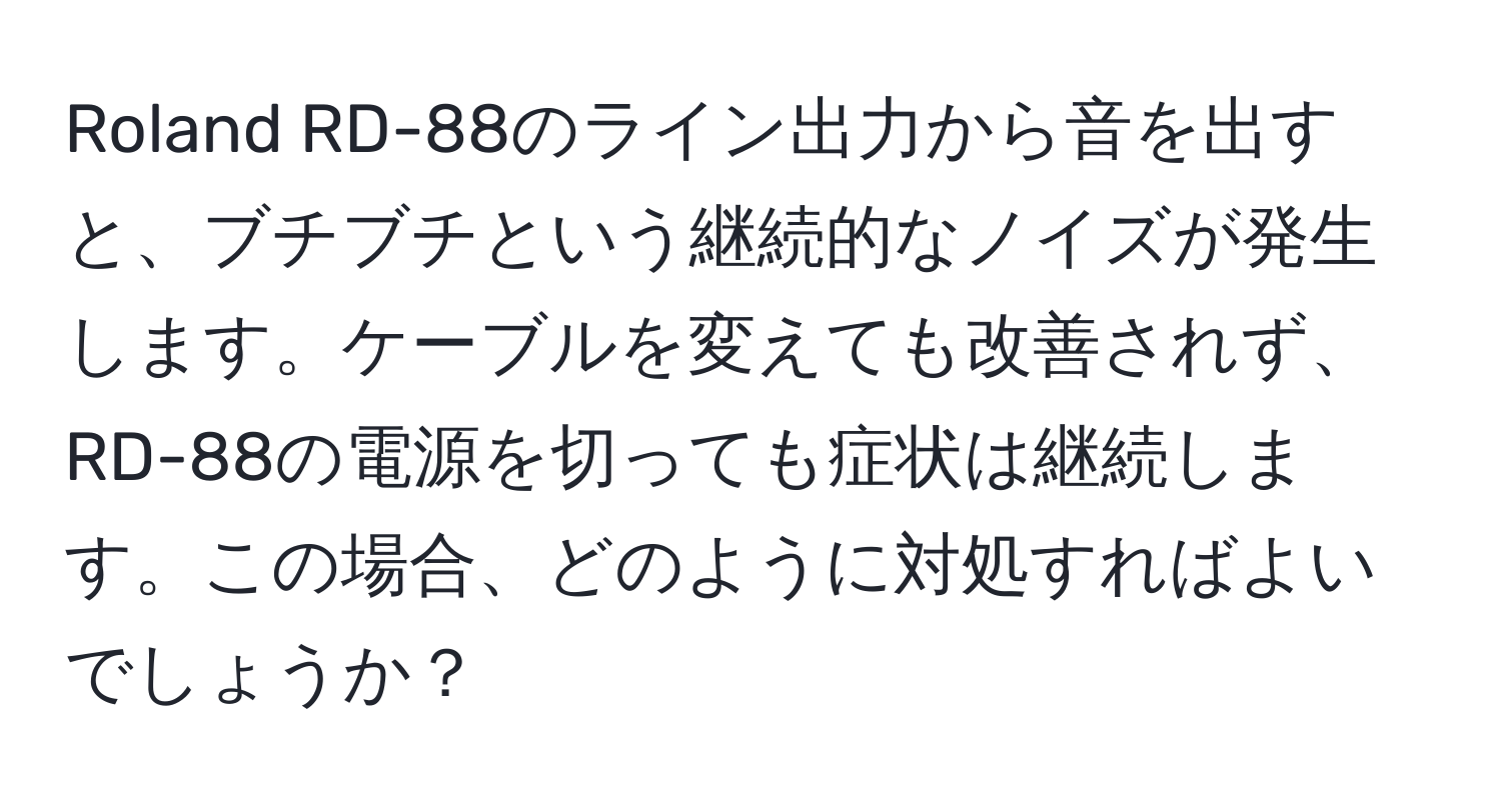 Roland RD-88のライン出力から音を出すと、ブチブチという継続的なノイズが発生します。ケーブルを変えても改善されず、RD-88の電源を切っても症状は継続します。この場合、どのように対処すればよいでしょうか？