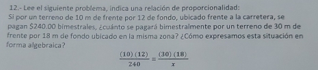 12.- Lee el siguiente problema, indica una relación de proporcionalidad: 
Si por un terreno de 10 m de frente por 12 de fondo, ubicado frente a la carretera, se 
pagan $240.00 bimestrales, ¿cuánto se pagará bimestralmente por un terreno de 30 m de 
frente por 18 m de fondo ubicado en la misma zona? ¿Cómo expresamos esta situación en 
forma algebraica?
 (10)(12)/240 = (30)(18)/x 