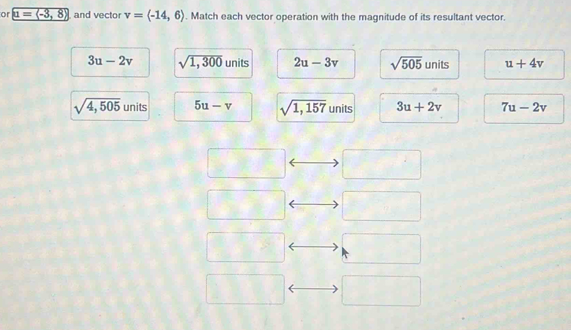 or u=langle -3,8rangle and vector v=langle -14,6rangle. Match each vector operation with the magnitude of its resultant vector.
3u-2v sqrt(1,300) units 2u-3v sqrt(505) units u+4v
sqrt(4,505) units 5u-v sqrt(1,157) units 3u+2v 7u-2v