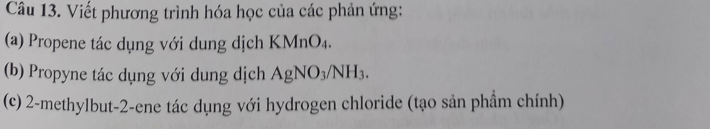 Viết phương trình hóa học của các phản ứng: 
(a) Propene tác dụng với dung dịch K M [nO4. 
(b) Propyne tác dụng với dung dịch AgNO_3/NH_3. 
(c) 2-methylbut -2 -ene tác dụng với hydrogen chloride (tạo sản phầm chính)