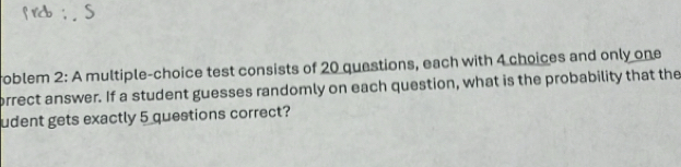 oblem 2: A multiple-choice test consists of 20 questions, each with 4 choices and only one 
brrect answer. If a student guesses randomly on each question, what is the probability that the 
udent gets exactly 5 questions correct?