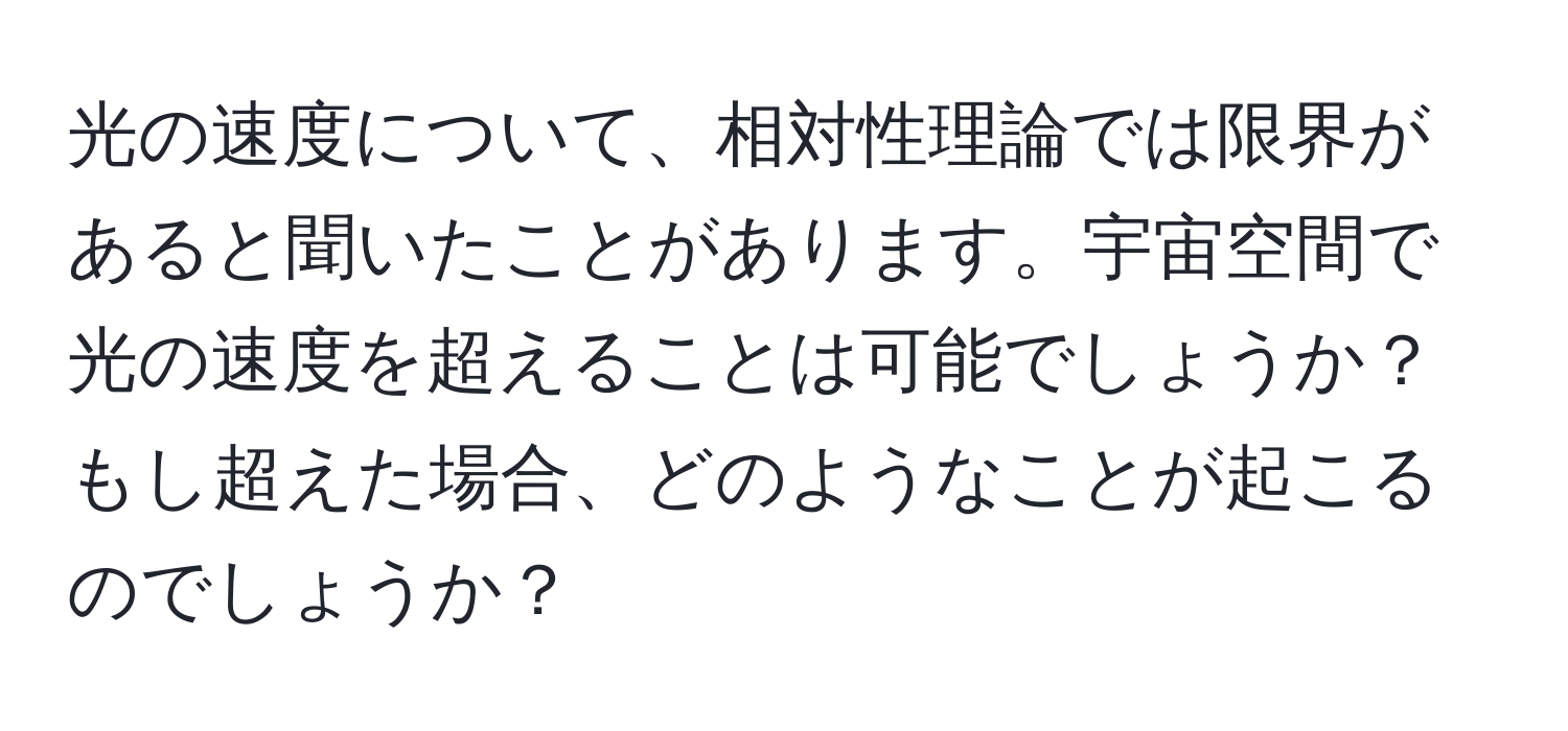 光の速度について、相対性理論では限界があると聞いたことがあります。宇宙空間で光の速度を超えることは可能でしょうか？もし超えた場合、どのようなことが起こるのでしょうか？