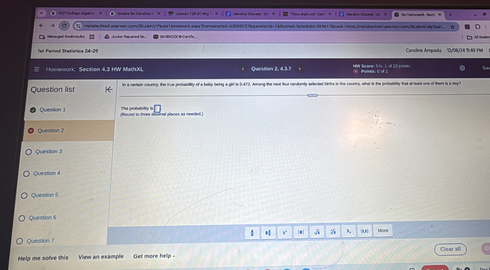 CCP Colege Algetrs Crades for Caroline A Lessan: 109.01 Wig 1 Morslity Clauses Go X Do Hamnewark - Secti X 
-) mylabschool.pearson.com/Student/Pla yerHomework.aspx?homeworldd=33059237&questionld=1&flushed=false&cld=599617&back=https://mylabschoolpearson.com/Student/My Dash.... A 
Managed Bookmarks Junior Reparted Be BA RBCIDE @ Certi fic.. All Bookn 
1st Period Statistics 24-25 Caroline Ampadu 12/08/24 11:49 PM 
Homework: Section 4.3 HW MathXL Question 2, 4.3.7 HW Score: 5%. 1 of 20 points 
Sa 
Points: 0 of 2 
Question list In a certain country, the true probability of a baby being a girl is 0.472. Among the next four randomly selected births in the country, what is the probability that at least one of them is a boy? 
Question 1 The probability is 
(Round to three decimal places as needed.) 
Question 2 
Question 3 
Question 4 
Question 5 
Question 6 
H □° | . | √i V u More 
Question 7 
Help me solve this View an example Get more help - Clear all