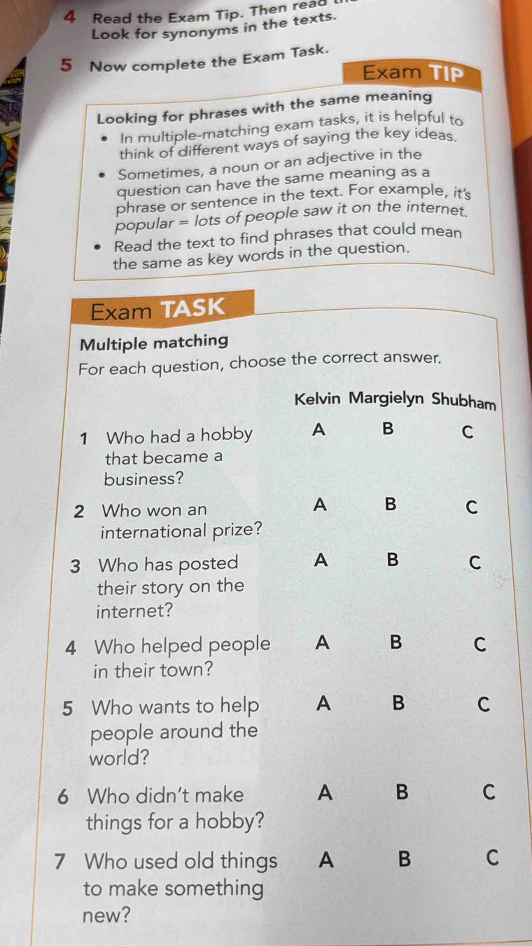 Read the Exam Tip. Then read
Look for synonyms in the texts.
5 Now complete the Exam Task.
Exam TIP
Looking for phrases with the same meaning
In multiple-matching exam tasks, it is helpful to
think of different ways of saying the key ideas.
Sometimes, a noun or an adjective in the
question can have the same meaning as a
phrase or sentence in the text. For example, it's
popular = lots of people saw it on the internet.
Read the text to find phrases that could mean
the same as key words in the question.
Exam TASK
Multiple matching
For each question, choose the correct answer.
Kelvin Margielyn Shubham
1 Who had a hobby A B C
that became a
business?
2 Who won an
A B C
international prize?
3 Who has posted A B C
their story on the
internet?
4 Who helped people A B C
in their town?
5 Who wants to help A B C
people around the
world?
6 Who didn't make A B C
things for a hobby?
7 Who used old things A B C
to make something
new?