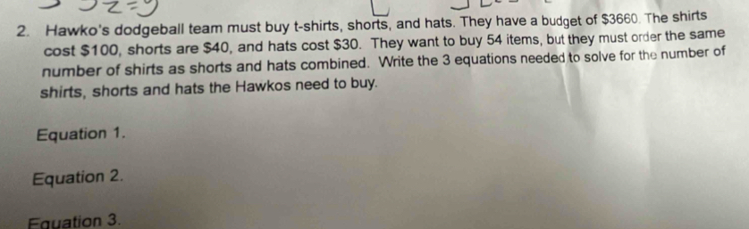 Hawko's dodgeball team must buy t-shirts, shorts, and hats. They have a budget of $3660. The shirts 
cost $100, shorts are $40, and hats cost $30. They want to buy 54 items, but they must order the same 
number of shirts as shorts and hats combined. Write the 3 equations needed to solve for the number of 
shirts, shorts and hats the Hawkos need to buy. 
Equation 1. 
Equation 2. 
Equation 3.