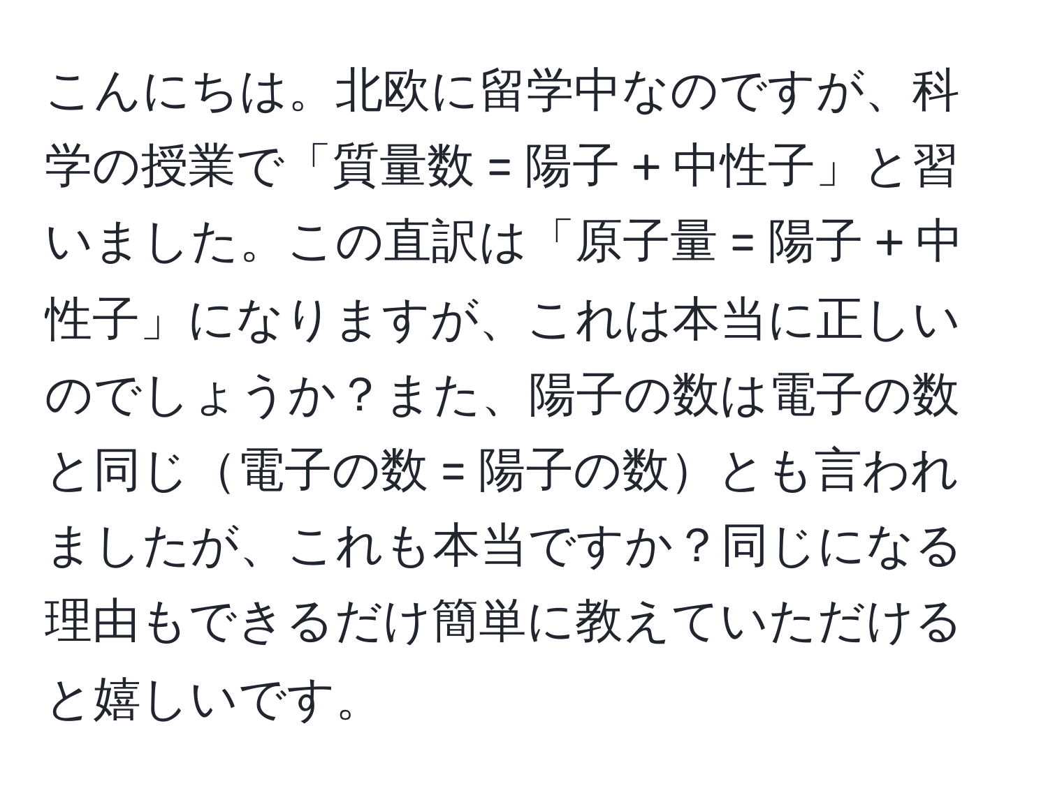 こんにちは。北欧に留学中なのですが、科学の授業で「質量数 = 陽子 + 中性子」と習いました。この直訳は「原子量 = 陽子 + 中性子」になりますが、これは本当に正しいのでしょうか？また、陽子の数は電子の数と同じ電子の数 = 陽子の数とも言われましたが、これも本当ですか？同じになる理由もできるだけ簡単に教えていただけると嬉しいです。