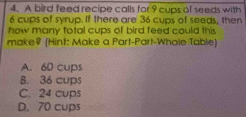 A bird feed recipe calls for 9 cups of seeds with
6 cups of syrup. If there are 36 cups of seeds, then
how many total cups of bird feed could this
make? (Hint: Make a Part-Part-Whole Table)
A. 60 cups
B. 36 cups
C. 24 cups
D. 70 cups