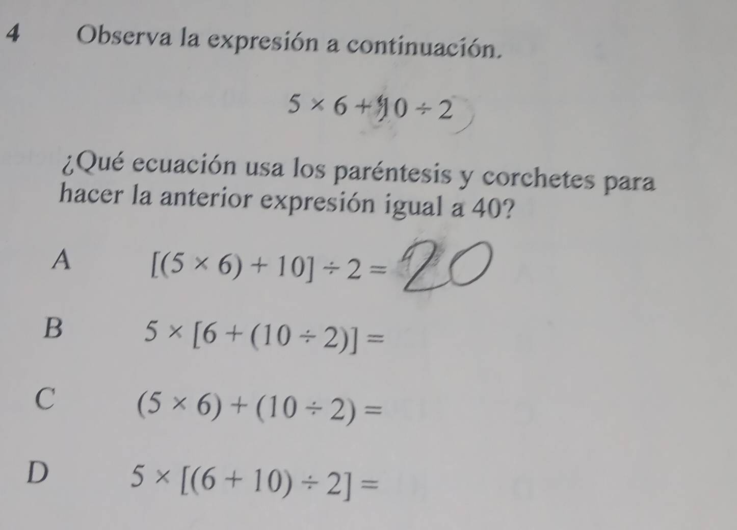 Observa la expresión a continuación.
5* 6+10/ 2
¿Qué ecuación usa los paréntesis y corchetes para
hacer la anterior expresión igual a 40?
A
[(5* 6)+10]/ 2=
B
5* [6+(10/ 2)]=
C
(5* 6)+(10/ 2)=
D
5* [(6+10)/ 2]=