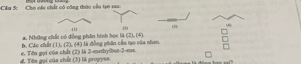 một dưrong thang. 
Câu 5: Cho các chất có công thức cấu tạ 

(4) 
a. Những chất có đồng phân hình học là (2), (4). 
b. Các chất (1), (2), (4) là đồng phân cấu tạo của nhau. 
c. Tên gọi của chất (2) là 2 -methylbut-2-ene. 
d. Tên gọi của chất (3) là propyne. 
me là đúng hay sai?