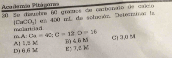 Academia Pitágoras
20. Se disuelve 60 gramos de carbonato de calcío
(CaCO_3) en 400 mL de solución. Determinar la
molaridad.
m.A: Ca=40; C=12; O=16
A) 1,5 M B) 4,6 M C) 3,0 M
D) 6,6 M E) 7,6 M