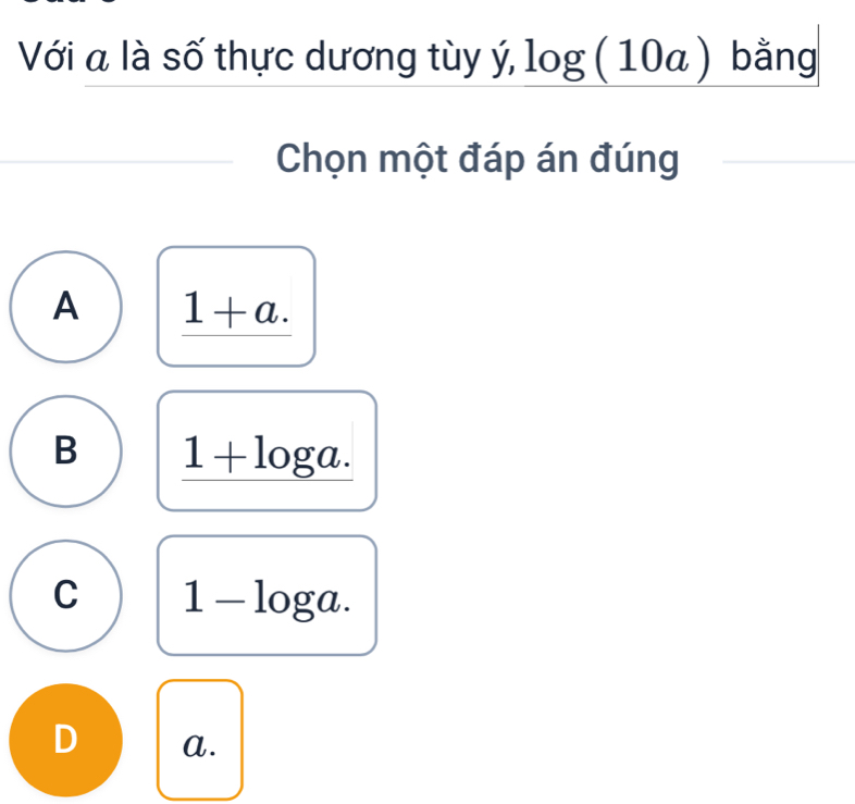 Với a là số thực dương tùy ý, log (10a) bằng
Chọn một đáp án đúng
A _ 1+a.
B 1+log a.
C 1-log a.
D a.