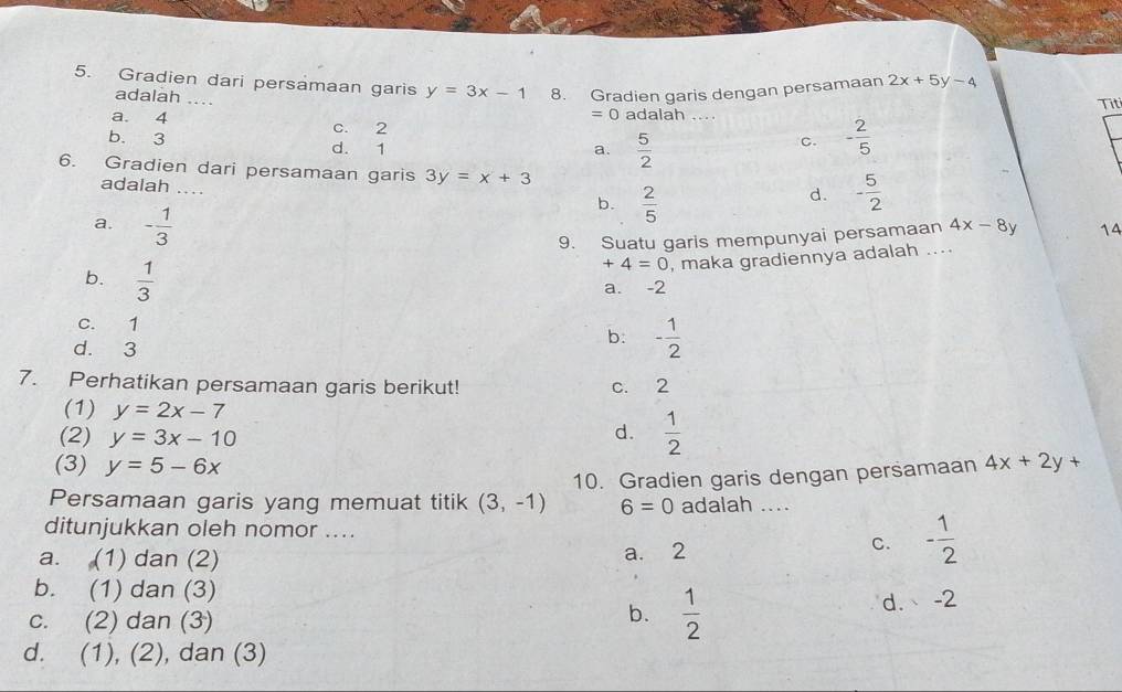 Gradien dari persamaan garis y=3x-1 8. Gradien garis dengan persamaan 2x+5y-4
adalah ....
a. 4 =0 adalah ... Tit
C. 2
b. 3 d. 1
a.  5/2 
C. - 2/5 
6. Gradien dari persamaan garis 3y=x+3 d. - 5/2 
adalah ....
a. - 1/3 
b.  2/5 
9. Suatu garis mempunyai persamaan 4x-8y 1A
b.  1/3 
+4=0 , maka gradiennya adalah ....
a. -2
c. 1 b: - 1/2 
d. 3
7. Perhatikan persamaan garis berikut! c. 2
(1) y=2x-7  1/2 
(2) y=3x-10
d.
(3) y=5-6x
Persamaan garis yang memuat titik (3,-1) 10. Gradien garis dengan persamaan 4x+2y+
6=0 adalah
ditunjukkan oleh nomor .... - 1/2 
a. (1) dan (2) a. 2
C.
b. (1) dan (3)
b.  1/2 
c. (2) dan (3) d. -2
d. (1), (2), dan (3)