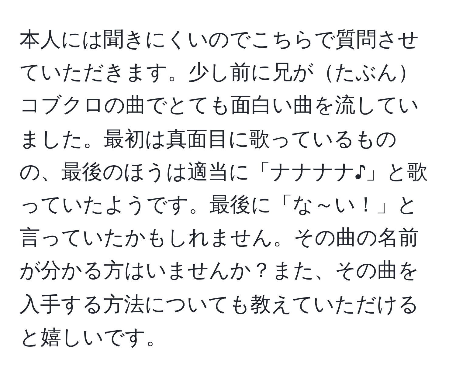 本人には聞きにくいのでこちらで質問させていただきます。少し前に兄がたぶんコブクロの曲でとても面白い曲を流していました。最初は真面目に歌っているものの、最後のほうは適当に「ナナナナ♪」と歌っていたようです。最後に「な～い！」と言っていたかもしれません。その曲の名前が分かる方はいませんか？また、その曲を入手する方法についても教えていただけると嬉しいです。