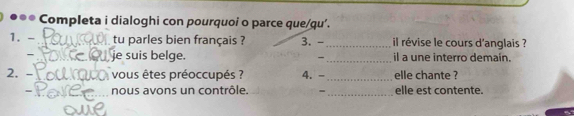 ●●* Completa i dialoghi con pourquoi o parce que/qu’. 
1. - _tu parles bien français ? 3. - _il révise le cours d'anglais ? 
_ 
_je suis belge. il a une interro demain. 
2. - vous êtes préoccupés ? 4. - _elle chante ? 
_ 
nous avons un contrôle. - elle est contente.