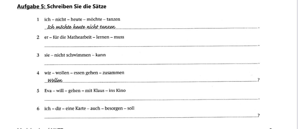 Aufgabe 5: Schreiben Sie die Sätze 
1 ich - nicht - heute - möchte - tanzen 
Ich möchte heute nicht tanzen_ 
2 er - für die Mathearbeit - lernen - muss 
_ 
3 sie - nicht schwimmen - kann 
_ 
. 
4 wir - wollen - essen gehen - zusammen 
_Wollen 
? 
5 Eva - will - gehen - mit Klaus - ins Kino 
_ 
. 
6 ich - dir - eine Karte - auch - besorgen - soll 
_?