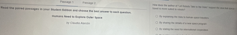 Passage 1 Passage 2 travel is more suited to robots? How does the author of ''Let Robots Take to the Stars'' support the idea Ia space
Read the paired passages in your Student Edition and choose the best answer to each question.
Humans Need to Explore Outer Space
By explaining the risks to human space travelers
by Claudia Alarcón By sharing the details of a new space program
By stating the need for international cooperation