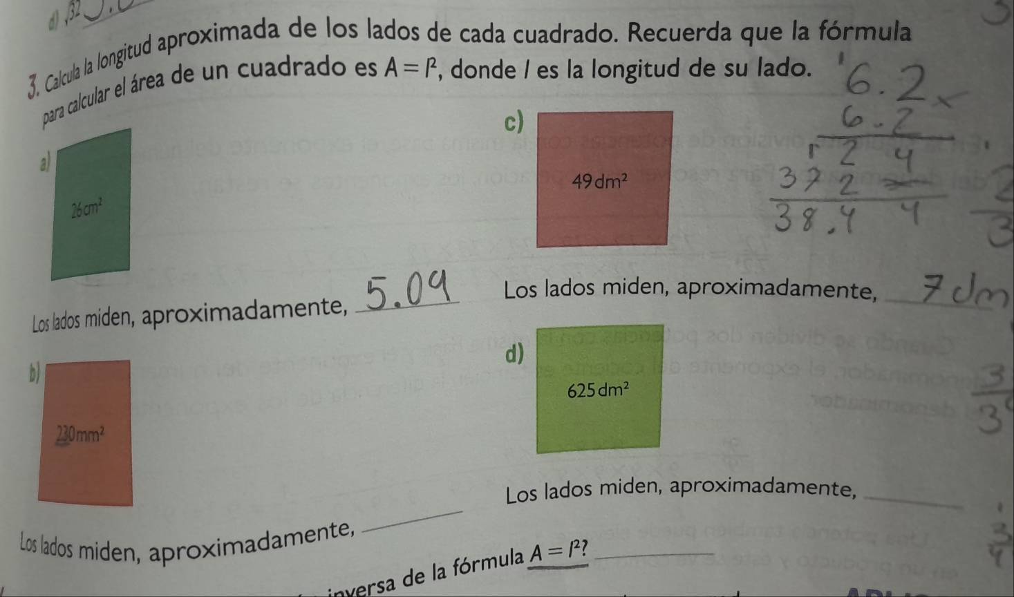 Calcula la longitud aproximada de los lados de cada cuadrado. Recuerda que la fórmula 
para calcular el área de un cuadrado es A=I^2 , donde I es la longitud de su lado. 
c) 
a)
49dm^2
26cm^2
_ 
Los lados miden, aproximadamente, 
Los lados miden, aproximadamente, 
_ 
d) 
b)
625dm^2
230mm^2
Los lados miden, aproximadamente,_ 
Los lados miden, aproximadamente, 
_ 
nversa de la fórmula A=l^2 7 _