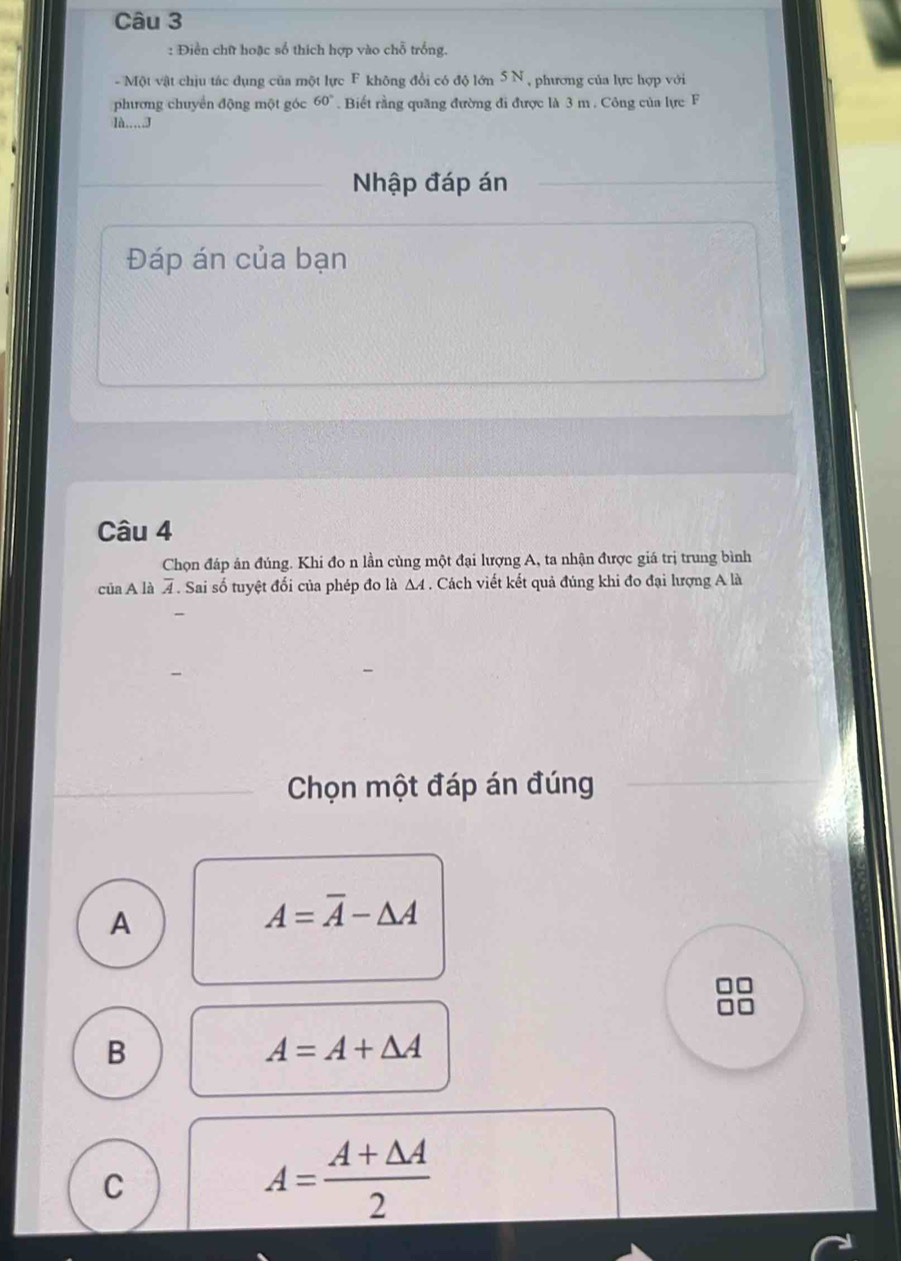 Điển chữ hoặc số thích hợp vào chỗ trống.
- Một vật chịu tác dụng của một lực F không đổi có độ lớn 5 N , phương của lực hợp với
phương chuyền động một góc 60°. Biết rằng quãng đường đi được là 3 m. Công của lực F
là……J
Nhập đáp án
Đáp án của bạn
Câu 4
Chọn đáp án đúng. Khi đo n lần cùng một đại lượng A, ta nhận được giá trị trung bình
của A là overline A. Sai số tuyệt đối của phép đo là Δ4. Cách viết kết quả đúng khi đo đại lượng A là
Chọn một đáp án đúng
A
A=overline A-△ A
B
A=A+△ A
C
A= (A+△ A)/2 