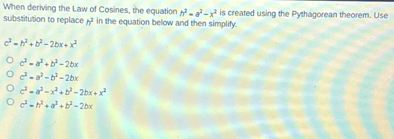 When deriving the Law of Cosines, the equation h^2=a^2-x^2 is created using the Pythagorean theorem. Use
substitution to replace h^2 in the equation below and then simplify.
c^2=h^2+b^2-2bx+x^2
c^2=a^2+b^2-2bx
c^2=a^2-b^2-2bx
c^2=a^2-x^2+b^2-2bx+x^2
c^2=h^2+a^2+b^2-2bx