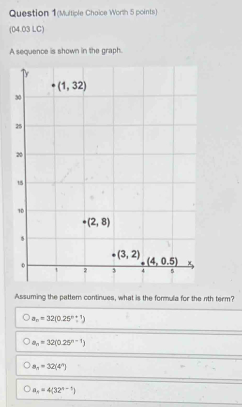 Question 1(Multiple Choice Worth 5 points)
(04.03 LC)
A sequence is shown in the graph.
Assuming the pattern continues, what is the formula for the nth term?
a_n=32(0.25^(n+1))
a_n=32(0.25^(n-1))
a_n=32(4^n)
a_n=4(32^(n-1))