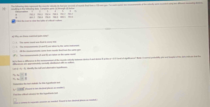 The following data represent the muzzle velocity (in feet per second) of rounds fired from a 155-mm gun. For each round, two measurements of the velocity were recorded using two different measuring devices,
resulting in the following data. Complete parts (a) through (d) below 6 D
4
Observation 1 2 792.4 790 5 791 7 793.7
793 2
A 793.2 801.7 790.8 795 0 786 0 800.5 793 6
B
Click the icon to view the table of critical t-values
a) Why are these matched-pairs data?
A. The same round was fired in every trial
B. The measurements (A and B) are taken by the same instrument.
C. All the measurements came from rounds fired from the same gun
D. Two measurements (A and B) are taken on the same round.
b) Is there a difference in the measurement of the muzzle velocity between device A and device B at the a=0.01 l level of significance? Note: A normal probability plot and boxplot of the data indicate that the
differences are approximately normally distributed with no outliers.
Let d_1=A_1-B identify the null and alternative hypotheses.
H_0P_u= 0
H_1!= O_0
Determine the test statistic for this hypothesis test
I_0= -0.95 (Round to two decimal places as needed.)
Find the critical value(s) for this hypothesis test
(Use a comma to separate answers as needed. Round to two decimal places as needed.)