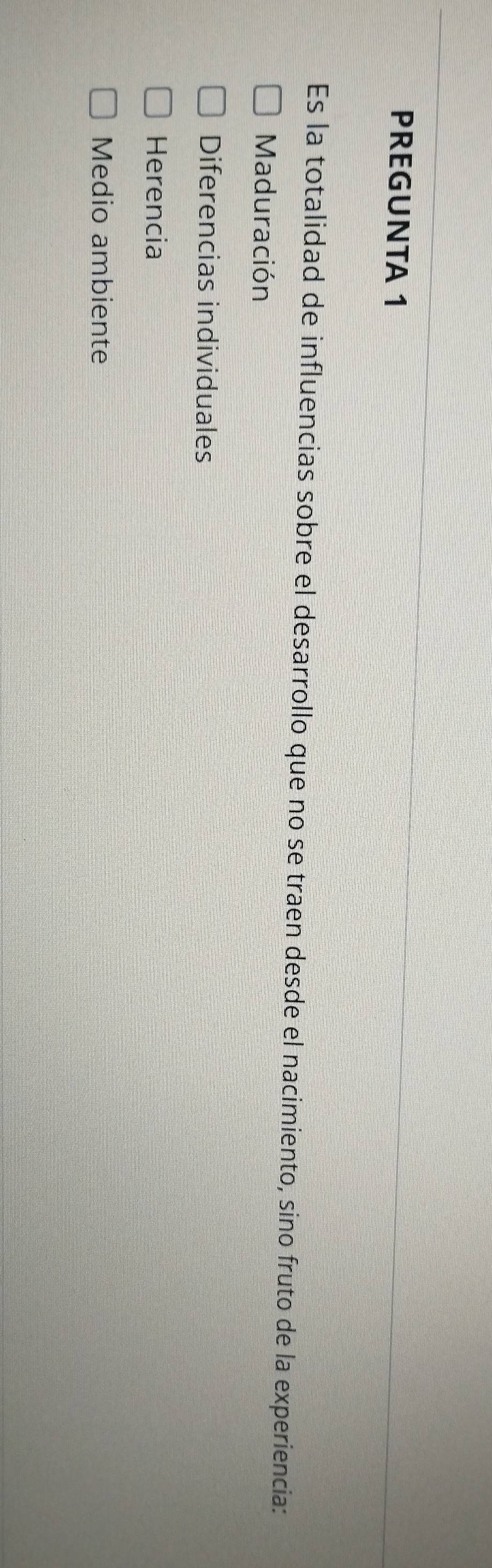 PREGUNTA 1
Es la totalidad de influencias sobre el desarrollo que no se traen desde el nacimiento, sino fruto de la experiencia:
Maduración
Diferencias individuales
Herencia
Medio ambiente