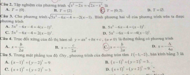 Tập nghiệm của phương trình sqrt(x^2-2x)=sqrt(2x-x^2) là
A. T= 0. B. T= 2 T= 0;2. D. T=varnothing. 
Cầu 3, Cho phương trình sqrt(5x^2-6x-4)=-2(x-1) Bình phương hai về của phương trình trên ta được
phương trình
A. 5x^2-6x-4=4(x-1)^2. B. 5x^2-6x-4=(x-1)^2.
C. 5x^2-6x-4=2(x-1)^2. D. 5x^2-6x-4=-4(x-1)^2. 
Câu 4. Trục đối xứng của đồ thị hàm số y=ax^2+bx+c, (a!= 0) là đường thắng có phương trình
A. x= b/2a . B. x=- c/2a . C. x=- b/2a . D. x=- △ /4a . 
Câu 5. Trong mặt phẳng tọa độ Oxy , phương trình của đường tròn tâm I(-1;-2) , bán kính bằng 3 là
A. (x-1)^2+(y-2)^2=9. B. (x-1)^2+(y-2)^2=3.
C. (x+1)^2+(y+2)^2=3 D. (x+1)^2+(y+2)^2=9.