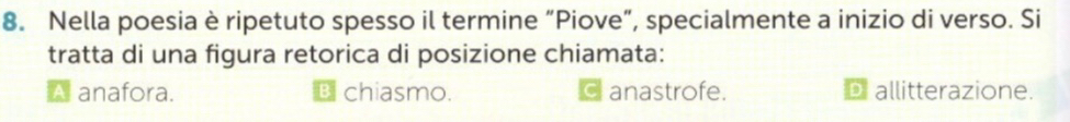 Nella poesia è ripetuto spesso il termine “Piove”, specialmente a inizio di verso. Si
tratta di una figura retorica di posizione chiamata:
A anafora. B chiasmo. anastrofe. D allitterazione.