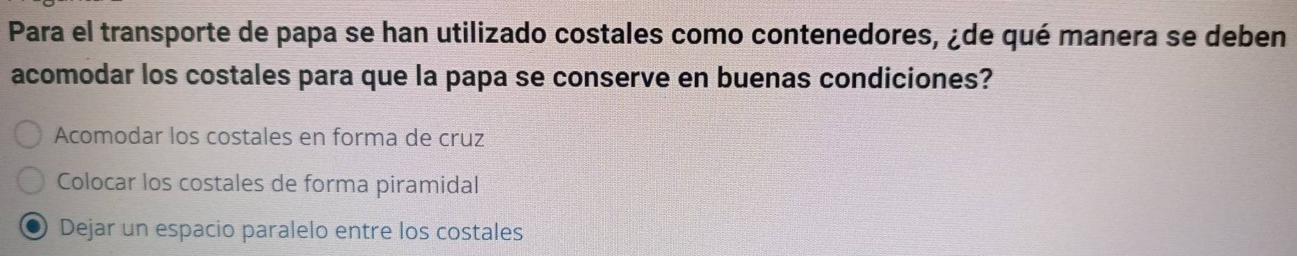 Para el transporte de papa se han utilizado costales como contenedores, ¿de qué manera se deben
acomodar los costales para que la papa se conserve en buenas condiciones?
Acomodar los costales en forma de cruz
Colocar los costales de forma piramidal
Dejar un espacio paralelo entre los costales