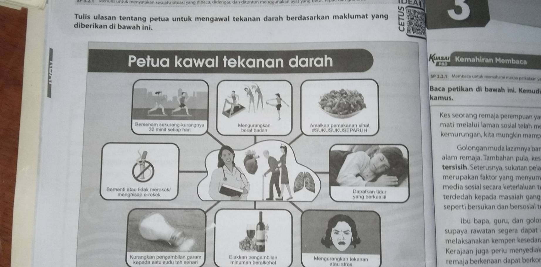 vatakan sesuatu situasi yang dibaca, didengar, dan ditonton menggunakan ayat y 
DEAL J 
Tulis ulasan tentang petua untuk mengawal tekanan darah berdasarkan maklumat yang 
diberikan di bawah ini. 
F 
uasai 
Kemahiran Membaca 
P 2.2.1 Membaca untuk memahami makna perkataan ye 
Baca petikan di bawah ini. Kemudi 
amus. 
Kes seorang remaja perempuan ya 
mati melalui laman sosial telah m 
kemurungan, kita mungkin mamp 
Golongan muda lazimnya bar 
alam remaja. Tambahan pula, kes 
tersisih. Seterusnya, sukatan pela 
merupakan faktor yang menyum 
media sosial secara keterlaluan t 
terdedah kepada masalah gang 
seperti bersukan dan bersosial t 
Ibu bapa, guru, dan golo 
supaya rawatan segera dapat 
melaksanakan kempen kesedar 
Kerajaan juga perlu menyediak 
Kurangkan pengambilan garam Elakkan pengambilan Mengurangkan tekanan 
kepada satu sudu teh sehari minuman beralkohol atau stres 
remaja berkenaan dapat berkor