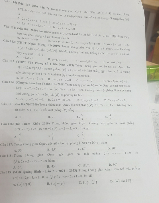 Cầu 110: (Mã 101 2020 Lần 2) Trong không gian Oxyz , cho điểm M(2;-1:4) và mặt phǎng
(P):3x-2y+z+1=0
là . Phương trình của mặt phẳng đi qua M và song song với mặt phâng (P)
A. 2x-2y+4z-21=0 . B,
C. 3x-2y+z-12=0. D. 2x-2y+4z+21=0
3x-2y+z+12=0.
Câu 111: (Mã 104 - 2019) Trong không gian Oxyz, cho hai điểm A(4;0;1) và B(-2;2;3) , Mặt phẳng trung
trực của đoạn thắng 4B có phương trình là
A. 3x-y-z=0. B. 3x+y+z-6=0 C. x+y+2z-6=0 D. 6x-2y-2z-1=0.
Câu 112: (THPT Nghĩa Hưng NĐ-2019) Trong không gian với hệ tọa độ Oxyz , cho ba điểm
A(0;1;2),B(2;-2;1),C(-2;1;0). Khi đó, phương trình mặt phẳng (ABC) là ax+y-z+d=0.
Hãy xác định a và d
A. a=1,d=1. B. a=6,d=-6, C. a=-1,d=-6. D. a=-6,d=6.
Câu 113: (THPT Yên Phong Số 1 Bắc Ninh 2019) Trong không gian với hệ tọa độ Oxyz , cho
A(1;-1;2);B(2;1;1) và mặt phāng (P):x+y+z+1=0. Mặt phẳng (Ω) chứa A, B và vuông
góc với mặt phẳng (P). Mặt phẳng (Q) có phương trình là:
A. 3x-2y-z-3=0 B. x+y+z-2=0. C. -x+y=0. D. 3x-2y-z+3=0.
Câu 114: (Chuyên Lam Sơn Thanh Hóa 2019) Trong không gian với  3/n  ệ tọa độ Oxyz cho hai mặt phẳng
(a) :3x-2y+2z+7=0 và (beta ):5x-4y+3z+1=0. Phương trình mặt phẳng đi qua O đồng
thời vuỡng góc với cả (α) và (β) có phương trình là
A. 2x+y-2z+1=0 B. 2x+y-2z=0. C. 2x-y-2z=0. D. 2x-y+2z=0.
Câu 115: (Sở Hà Nội 2019) Trong không gian Oxyz , cho mặt phẳng (P):2x-2y+z-1=0. Khoảng cách
từ điểm M(-1;2;0) đến mặt phẳng (P) bằng
A. 5 . B. 2 . C.  5/3 . D.  4/3 .
Câu 116: (Đề Tham Khảo 2019) Trong không gian Oxyz , Khoảng cách giữa hai mặt phẳng
(P) zx+2y+2z-10=0 và (Q):x+2y+2z-3=0 bằng:
A.  4/3  B.  8/3 , C.  7/3 . D. 3 .
Câu 117: Trong không gian Oxyz , góc giữa hai mặt phẳng (Oxy) và (O_yz) bàng
A. 30° B. 45° C. 60° D. 90°
Câu 118: Trong không gian Oxyz , góc giữa hai mặt phẳng (P) x+y-z-11=0 và
(P): 2x+2y-2z+7=0 bằng
A. 0°. B. 45°. C. 180°. D. 90°
Câu 119: (SGD Quảng Bình - Lân 2-2022-2023) Trong không gian Oxyz cho hai mặt phẳng
(a) :x-2y+3z+1=0 và (beta ):2x-4y+6z+1=0 , khi đó:
A. (alpha )//(beta ). B. (alpha )equiv (beta ). C. (alpha )⊥ (beta ). D. (alpha )cit(beta ).