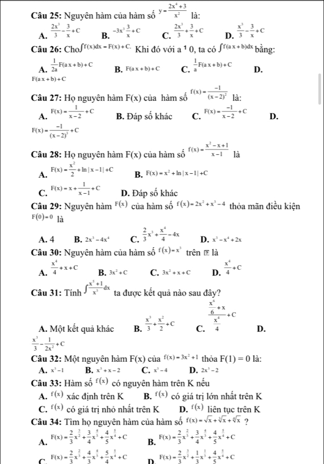 Nguyên hàm của hàm số _0^((y=)frac 2x^4)+3x^2 là:
A.  2x^3/3 - 3/x +C -3x^3 3/x +C C.  2x^3/3 + 3/x +C D.  x^3/3 - 3/x +c
B.
Câu 26: Cho _(10)^(ff(x)dx=F(x)+C.) Khi đó với a 1 0, ta có ∈t f(ax+b)dx bằng:
A.  1/2a F(ax+b)+C B. F(ax+b)+C C.  1/a F(ax+b)+C D.
F(ax+b)+C
Câu 27: Họ nguyên hàm F(x) của hàm số f(x)=frac -1(x-2)^2 là:
A. F(x)= 1/x-2 +C B. Đáp số khác C. F(x)= (-1)/x-2 +C D.
F(x)=frac -1(x-2)^3+C
Câu 28: Họ nguyên hàm F(x) của hàm số f(x)= (x^2-x+1)/x-1  là
A. F(x)= x^2/2 +ln |x-1|+C B. F(x)=x^2+ln |x-1|+C
C. F(x)=x+ 1/x-1 +C D. Đáp shat o khác
Câu 29: Nguyên hàm F(x) của hàm shat o f(x)=2x^2+x^3-4 thỏa mãn điều kiện
F(0)=0 là
A. 4 B. 2x^3-4x^4 C.  2/3 x^3+ x^4/4 -4x D. x^3-x^4+2x
Câu 30: Nguyên hàm của hàm shat of(x)=x^3 trên ē là
A.  x^4/4 +x+C B. 3x^2+C C. 3x^2+x+C D.  x^4/4 +C
Câu 31: Tính ∈t  (x^5+1)/x^3 dx ta được kết quả nào sau đây?
A. Một kết quả khác B.  x^3/3 + x^2/2 +C C. frac  x^4/6 +x x^4/4 +c D.
 x^3/3 - 1/2x^2 +C
Câu 32: Một nguyên hàm F(x)cia^(f(x))=3x^2+1 thỏa F(1)=0 là:
A. x^3-1 B. x^3+x-2 C. x^3-4 D. 2x^3-2
Câu 33: Hàm số f(x) có nguyên hàm trên K nếu
A. f(x) xác định trên K B. f(x) có giá trị lớn nhất trên K
C. f(x) có giá trị nhỏ nhất trên K D. f(x) liên tục trên K
Câu 34: Tìm họ nguyên hàm của hàm : 2 f(x)=sqrt(x)+sqrt[3](x)+sqrt[4](x) ?
A. F(x)= 2/3 x^(frac 3)2+ 3/4 x^(frac 4)3+ 4/5 x^(frac 5)4+C B. F(x)= 2/3 x^(frac 2)3+ 3/4 x^(frac 4)3+ 4/5 x^(frac 5)4+C
C F(x)= 2/3 x^(frac 2)3+ 4/3 x^(frac 4)3+ 5/4 x^(frac 5)4+C D F(x)= 2/3 x^(frac 3)2+ 1/3 x^(frac 1)3+ 4/5 x^(frac 5)4+C