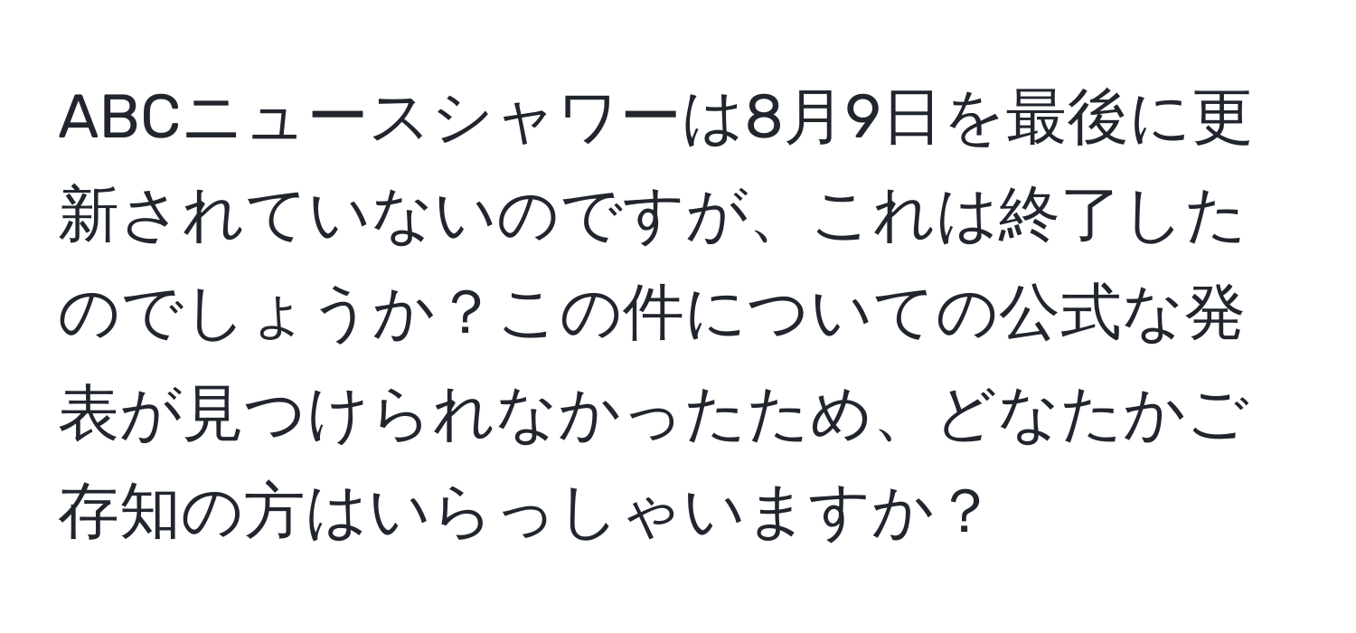 ABCニュースシャワーは8月9日を最後に更新されていないのですが、これは終了したのでしょうか？この件についての公式な発表が見つけられなかったため、どなたかご存知の方はいらっしゃいますか？