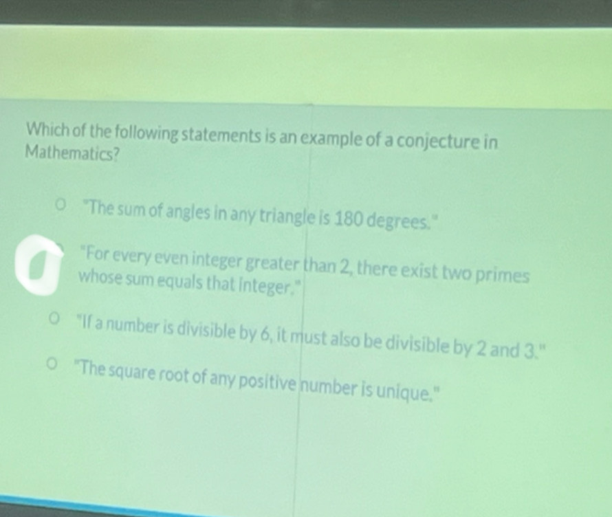 Which of the following statements is an example of a conjecture in
Mathematics?
"The sum of angles in any triangle is 180 degrees."
"For every even integer greater than 2, there exist two primes
whose sum equals that integer."
"If a number is divisible by 6, it must also be divisible by 2 and 3.''
"The square root of any positive number is unique."