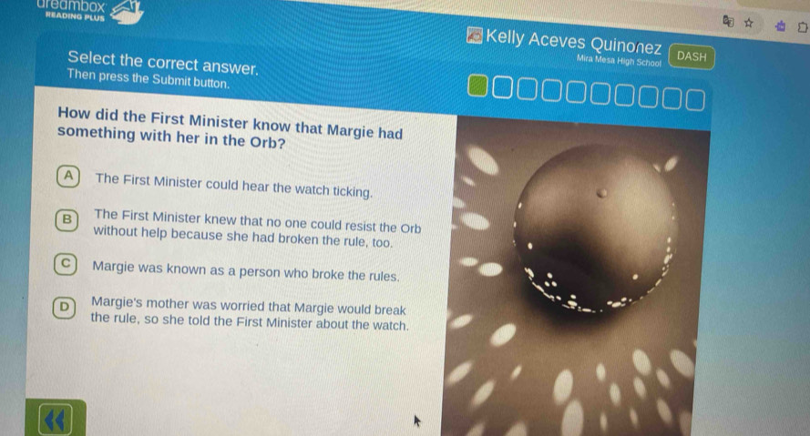 areambox
READING PLUS
Kelly Aceves Quinonez Mira Mesa High School
DASH
Select the correct answer.
Then press the Submit button.
How did the First Minister know that Margie had
something with her in the Orb?
A The First Minister could hear the watch ticking.
B The First Minister knew that no one could resist the Orb
without help because she had broken the rule, too.
C) Margie was known as a person who broke the rules.
D Margie's mother was worried that Margie would break
the rule, so she told the First Minister about the watch.