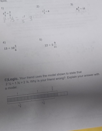 form.
3)
1)
2)
8 4/7 / 15
3 4/5 /  2/5 
7 1/5 +8
5)
4)
13/ 10 5/6 
12/ 5 9/11 
6)Logic. Your friend uses the model shown to state that
21/2+11/6=216=3^=. Why is your friend wrong? Explain your answer with