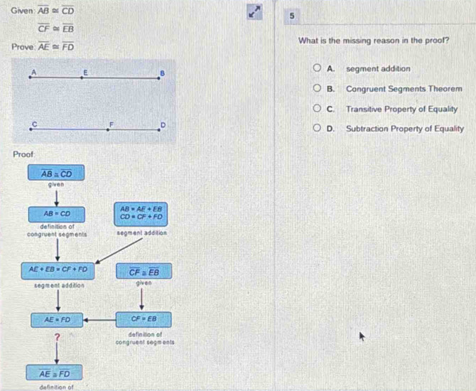 Given overline AB≌ overline CD
5
overline CF≌ overline EB
Prove overline AE≌ overline FD What is the missing reason in the proof?
_A E B A. segment addition
B. Congruent Segments Theorem
C. Transitive Property of Equality
c F D D. Subtraction Property of Equality
definition of