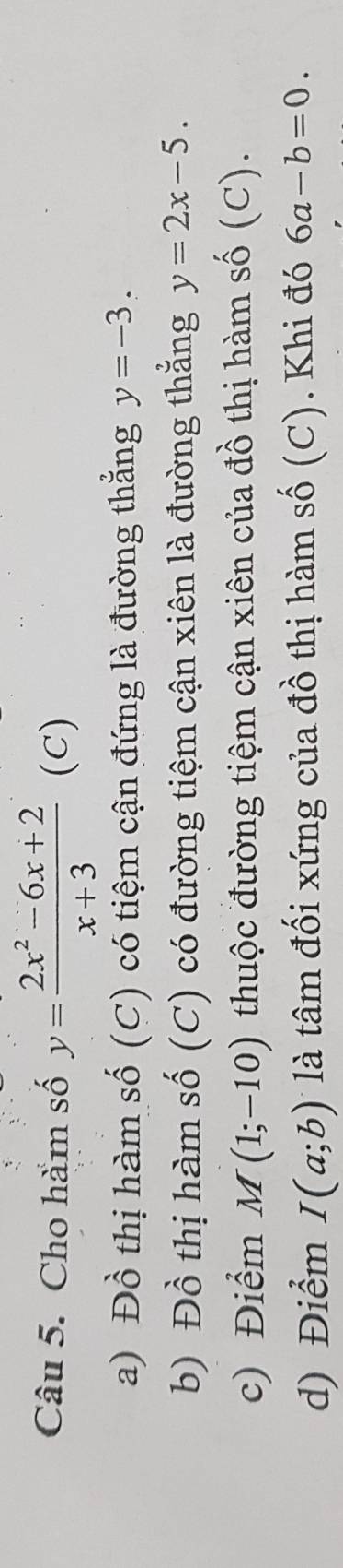 Cho hàm số y= (2x^2-6x+2)/x+3  (C)
a) Đồ thị hàm số (C) có tiệm cận đứng là đường thẳng y=-3. 
b) Đồ thị hàm số (C) có đường tiệm cận xiên là đường thẳng y=2x-5. 
c) Điểm M(1;-10) thuộc đường tiệm cận xiên của đồ thị hàm số (C).
d) Điểm I(a;b) là tâm đối xứng của đồ thị hàm số (C). Khi đó 6a-b=0.