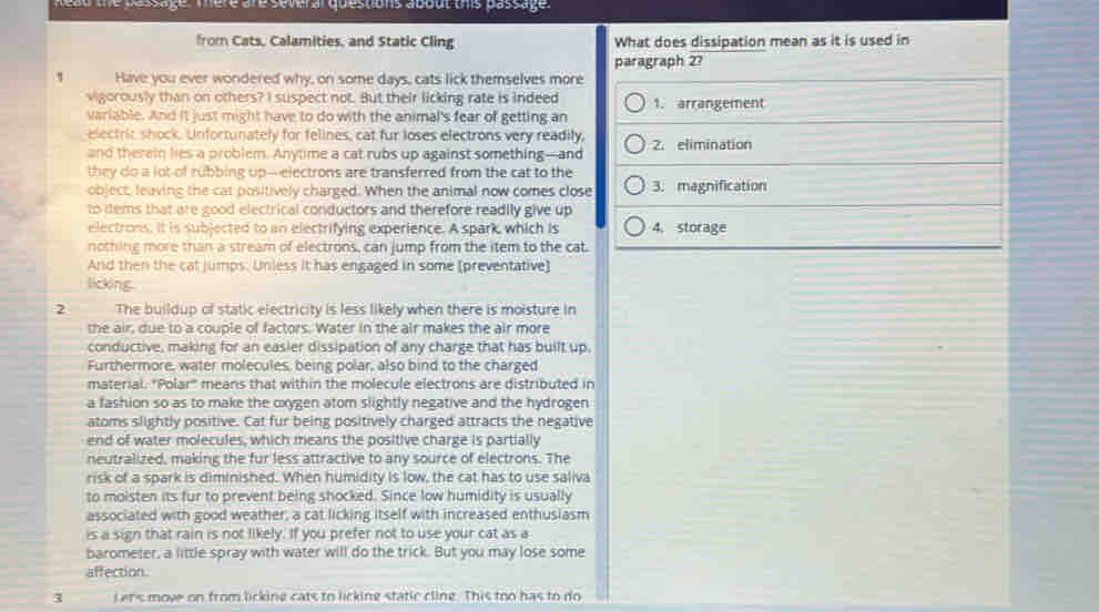 head the passage. There are several questions about this passage.
from Cats, Calamities, and Static Cling What does dissipation mean as it is used in
paragraph 2?
1 Have you ever wondered why, on some days, cats lick themselves more
vigorously than on others? I suspect not. But their licking rate is indeed 1. arrangement
variable. And it just might have to do with the animal's fear of getting an
electric shock. Unfortunately for felines, cat fur loses electrons very readily,
and therein lies a problem. Anytme a cat rubs up against something—and 2. elimination
they do a lot of rubbing up-electrons are transferred from the cat to the
object, leaving the cat positively charged. When the animal now comes close 3. magnification
to ttems that are good electrical conductors and therefore readily give up
electrons. It is subjected to an electrifying experience. A spark, which is 4. storage
nothing more than a stream of electrons, can jump from the item to the cat.
And then the cat jumps. Unless it has engaged in some (preventative]
licking
2 The buildup of static electricity is less likely when there is moisture in
the air, due to a couple of factors. Water in the air makes the air more
conductive, making for an easier dissipation of any charge that has built up,
Furthermore, water molecules, being polar, also bind to the charged
material. "Polar" means that within the molecule electrons are distributed in
a fashion so as to make the oxygen atom slightly negative and the hydrogen
atoms slightly positive. Cat fur being positively charged attracts the negative
end of water molecules, which means the positive charge is partially
neutralized, making the fur less attractive to any source of electrons. The
risk of a spark is diminished. When humidity is low, the cat has to use saliva
to moisten its fur to prevent being shocked. Since low humidity is usually
associated with good weather, a cat licking itself with increased enthusiasm
is a sign that rain is not likely. If you prefer not to use your cat as a
barometer, a little spray with water will do the trick. But you may lose some
affection.
3 L ars move on from licking cats to licking static cline. This too has to do
