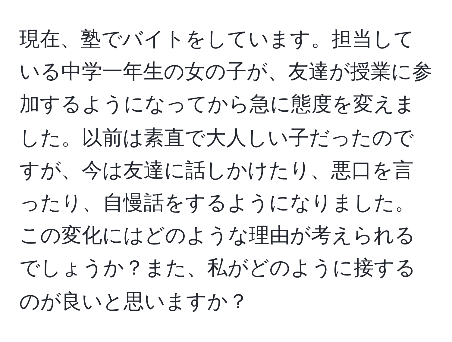 現在、塾でバイトをしています。担当している中学一年生の女の子が、友達が授業に参加するようになってから急に態度を変えました。以前は素直で大人しい子だったのですが、今は友達に話しかけたり、悪口を言ったり、自慢話をするようになりました。この変化にはどのような理由が考えられるでしょうか？また、私がどのように接するのが良いと思いますか？