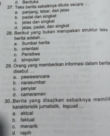 d. Berduka
27. Teks berita sebaiknya ditulis secara …..
a. panjang, lebar, dan jelas
b. padat dan singkat
c. jelas dan singkat
d. jelas, padat, dan singkat
28. Berikut yang bukan merupakan struktur teks
berita adalah....
a. Sumber berita
b. orientasi
c. Peristiwa
d. simpulan
29. Orang yang memberikan informasi dalam berita
disebut . . .
a. pewawancara
b. narasumber
c. penyiar
d. cameramen
30. Berita yang disajikan sebaiknya memilil
karakteristik jurnalistik， kecuali ...
a. aktual
b. faktual
c. menarik
dà rapih