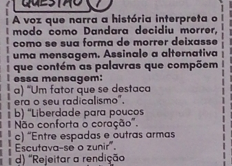 A voz que narra a história interpreta o
modo como Dandara decidiu morrer,
como se sua forma de morrer deixasse
uma mensagem. Assinale a alternativa
que contém as palavras que compõem
essa mensagem:
a) “Um fator que se destaca
era o seu radicalismo".
b) “Liberdade para poucos
Não conforta o coração".
c) “Entre espadas e outras armas
Escutava-se o zunir".
d) 'Rejeitar a rendição