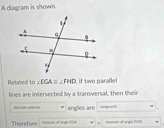 A diagram is shown. 
Related to ∠ EGA≌ ∠ FHD , if two parallel 
lines are intersected by a transversal, then their 
alternate exterior angles are congruent 
. 
Therefore measure of angle EGA = measure of angle FHD