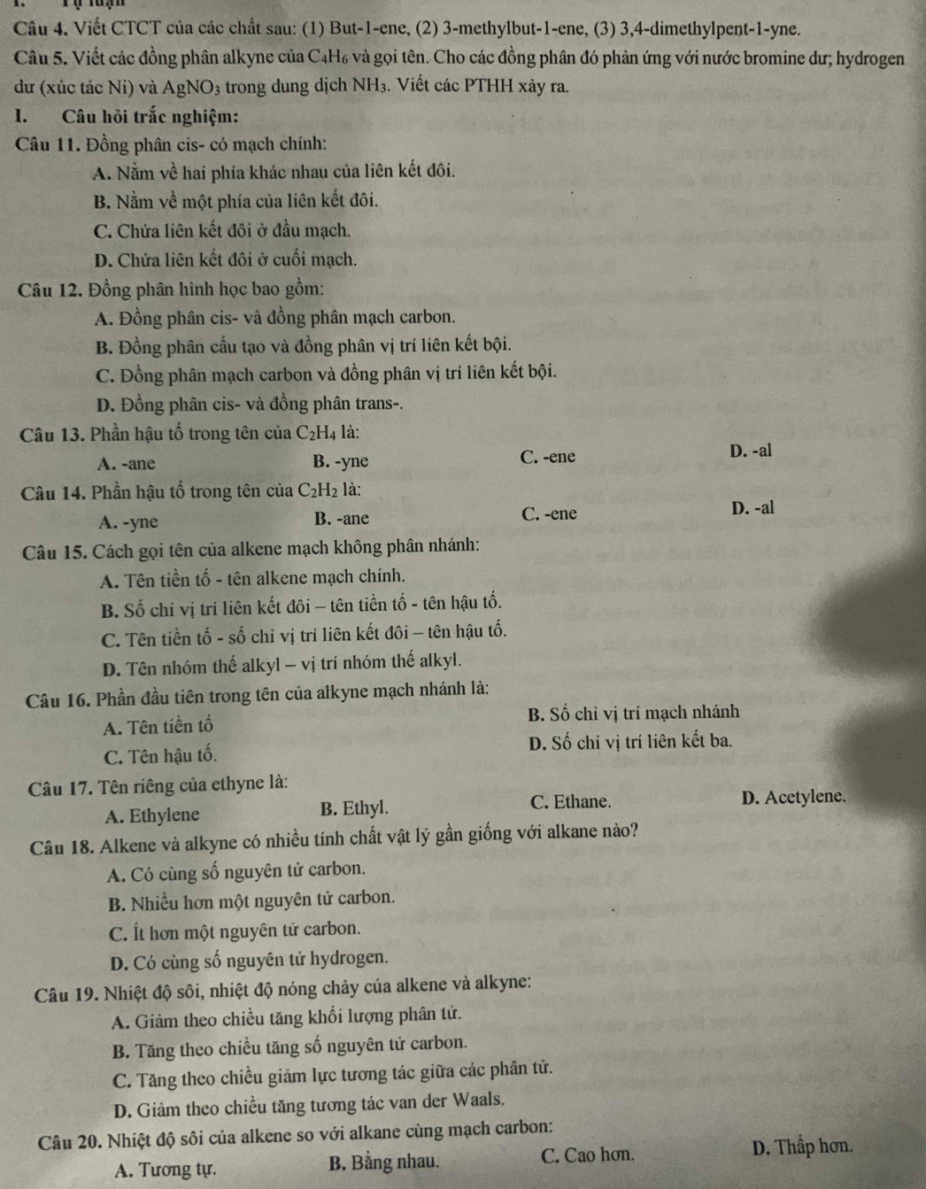 Viết CTCT của các chất sau: (1) But-1-ene, (2) 3-methylbut-1-ene, (3) 3,4-dimethylpent-1-yne.
Câu 5. Viết các đồng phân alkyne của C4H₆ và gọi tên. Cho các đồng phân đó phân ứng với nước bromine dư; hydrogen
dư (xúc tác Ni) và AgNO3 trong dung dịch NH₃. Viết các PTHH xảy ra.
I. Câu hỏi trắc nghiệm:
Câu 11. Đồng phân cis- có mạch chính:
A. Nằm về hai phía khác nhau của liên kết đôi.
B. Nằm về một phía của liên kết đôi.
C. Chứa liên kết đôi ở đầu mạch.
D. Chứa liên kết đôi ở cuối mạch.
Câu 12, Đồng phân hình học bao gồm:
A. Đồng phân cis- và đồng phân mạch carbon.
B. Đồng phân cấu tạo và đồng phân vị trí liên kết bội.
C. Đồng phân mạch carbon và đồng phân vị trí liên kết bội.
D. Đồng phân cis- và đồng phân trans-.
Câu 13. Phần hậu tổ trong tên của C_2H_4 là:
A. -ane B. -yne C. -ene
D. -al
Câu 14. Phần hậu tố trong tên của C_2H_2 là:
A. -yne B. -ane C. -ene
D. -al
Câu 15. Cách gọi tên của alkene mạch không phân nhánh:
A. Tên tiền tố - tên alkene mạch chính.
B. Số chỉ vị trí liên kết đôi - tên tiền tố - tên hậu tố.
C. Tên tiền tố - số chỉ vị trí liên kết đôi - tên hậu tố.
D. Tên nhóm thế alkyl - vị trí nhóm thế alkyl.
Câu 16. Phần đầu tiên trong tên của alkyne mạch nhánh là:
A. Tên tiền tố B. Số chỉ vị trí mạch nhánh
C. Tên hậu tố. D. Số chỉ vị trí liên kết ba.
Câu 17. Tên riêng của ethyne là:
A. Ethylene B. Ethyl.
C. Ethane. D. Acetylene.
Câu 18. Alkene và alkyne có nhiều tính chất vật lý gần giống với alkane nào?
A. Có cùng số nguyên tử carbon.
B. Nhiều hơn một nguyên tử carbon.
C. Ít hơn một nguyên tử carbon.
D. Có cùng số nguyên tử hydrogen.
Câu 19. Nhiệt độ sôi, nhiệt độ nóng chảy của alkene và alkyne:
A. Giảm theo chiều tăng khối lượng phân tử.
B. Tăng theo chiều tăng số nguyên tử carbon.
C. Tăng theo chiều giảm lực tương tác giữa các phân tử.
D. Giảm theo chiều tăng tương tác van der Waals.
Câu 20. Nhiệt độ sôi của alkene so với alkane cùng mạch carbon:
A. Tương tự. B. Bằng nhau. C. Cao hơn.
D. Thấp hơn.