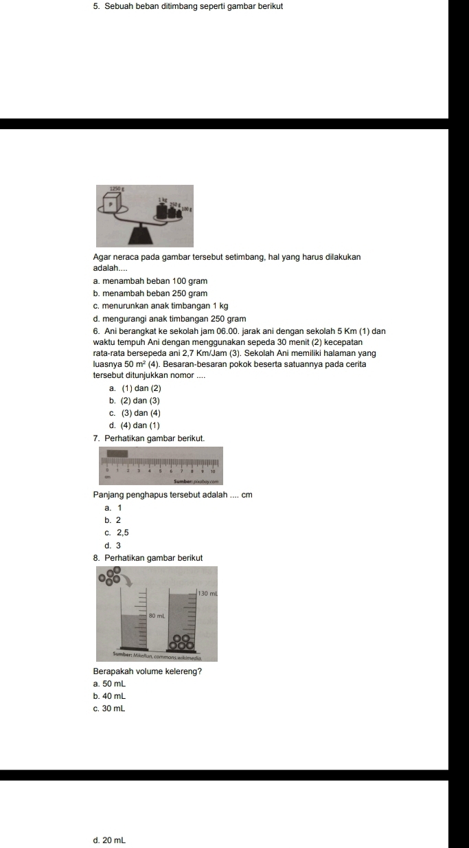 Sebuah beban ditimbang seperti gambar berikut
Agar neraca pada gambar tersebut setimbang, hal yang harus dilakukan
adalah....
a. menambah beban 100 gram
b. menambah beban 250 gram
c. menurunkan anak timbangan 1 kg
d. menquranqi anak timbangan 250 gram
6. Ani berangkat ke sekolah jam 06.00. jarak ani dengan sekolah 5 Km (1) dan
waktu tempuh Ani dengan menggunakan sepeda 30 menit (2) kecepatan
rata-rata bersepeda ani 2,7 Km/Jam (3). Sekolah Ani memiliki halaman yang
luasnya 50m^2(4 4). Besaran-besaran pokok beserta satuannya pada cerita
tersebut ditunjukkan nomor ....
a. (1) dan (2)
b. (2) dan (3)
c. (3) dan (4)
d. (4) dan (1)
7. Perhatikan gambar berikut.
Panjang penghapus tersebut adalah .... cm
a. 1
b. 2
c. 2,5
d. 3
8. Perhatikan gambar berikut
130 m
Sumber: MikeRun, commans wikimedia
Berapakah volume kelereng?
a. 50 mL
b. 40 mL
c. 30 ml
d. 20 mL